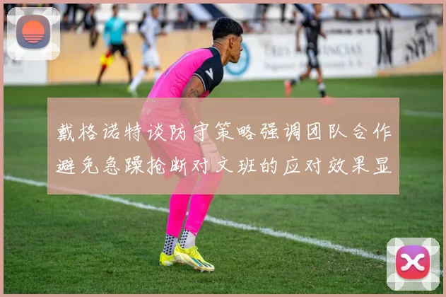 戴格诺特谈防守策略强调团队合作避免急躁抢断对文班的应对效果显著