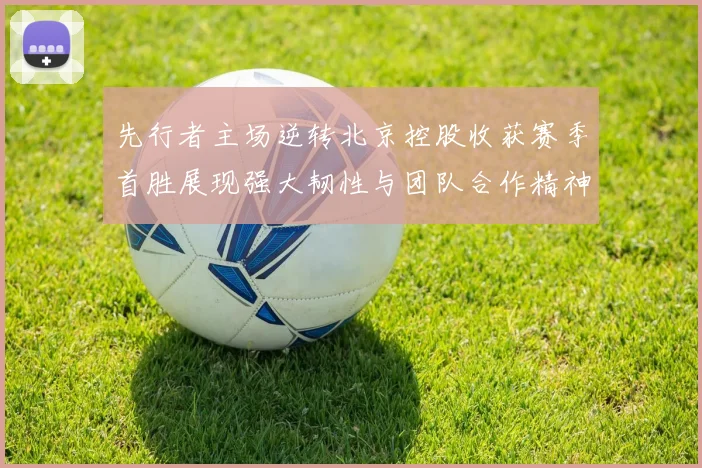 先行者主场逆转北京控股收获赛季首胜展现强大韧性与团队合作精神