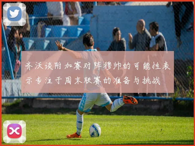 齐沃谈附加赛对阵穆帅的可能性表示专注于周末联赛的准备与挑战